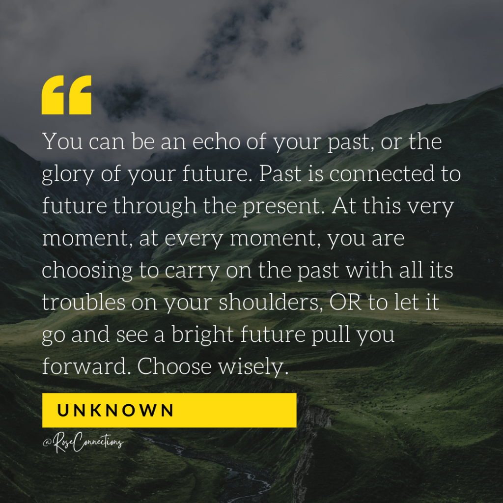 Quote against mountainous background says, "You can be an echo of your past, or the glory of your future. Past is connected to future through the present. At this very moment, at every moment, you are choosing to carry on the past with all its troubles on your shoulders, OR to let it go and see a bright future pull you forward. Choose wisely" - Unknown