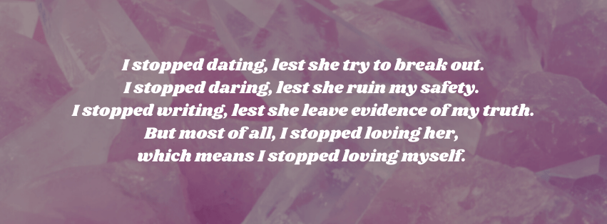 Darkened photo of rose quartz with white text that says:  stopped dating, lest she try to break out.
I stopped daring, lest she ruin my safety. 
I stopped writing, lest she leave evidence of my truth.
But most of all, I stopped loving her, 
which means I stopped loving myself. 