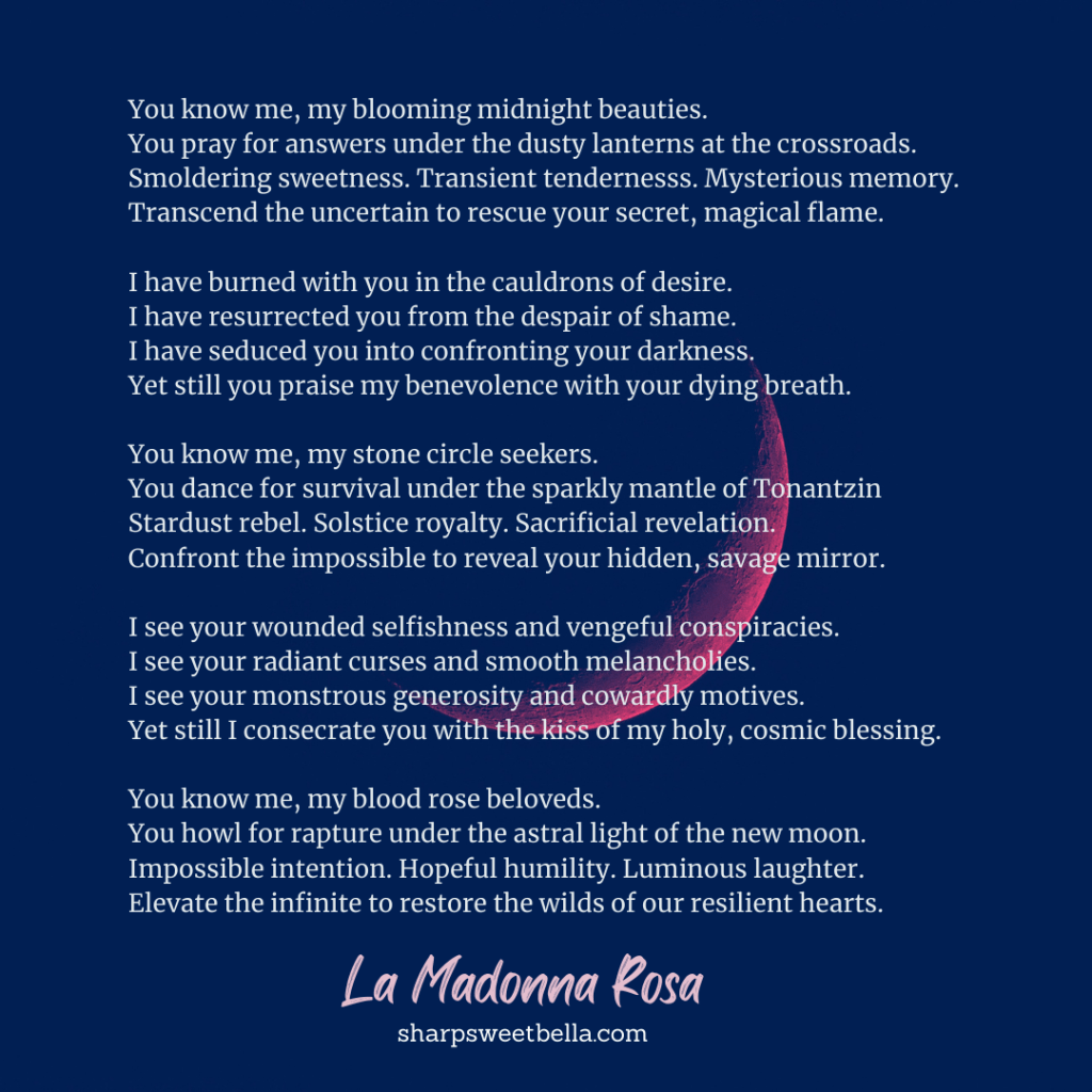 Image of magenta red crescent moon against black sky. Poem reads: You know me, my blooming midnight beauties.
You pray for answers under the dusty lanterns at the crossroads.
Smoldering sweetness. Transient tendernesss. Mysterious memory. 
Transcend the uncertain to rescue your secret, magical flame.

I have burned with you in the cauldrons of desire.
I have resurrected you from the despair of shame. 
I have seduced you into confronting your darkness.
Yet still you praise my benevolence with your dying breath.

You know me, my stone circle seekers.
You dance for survival under the sparkly mantle of Tonantzin
Stardust rebel. Solstice royalty. Sacrificial revelation.
Confront the impossible to reveal your hidden, savage mirror.

I see your wounded selfishness and vengeful conspiracies.
I see your radiant curses and smooth melancholies.
I see your monstrous generosity and cowardly motives.
Yet still I consecrate you with the kiss of my holy, cosmic blessing.

You know me, my blood rose beloveds.
You howl for rapture under the astral light of the new moon.
Impossible intention. Hopeful humility. Luminous laughter.
Elevate the infinite to restore the wilds of our resilient hearts.