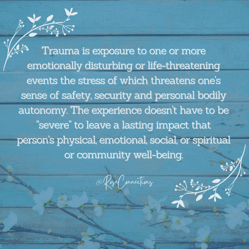 Teal  blue wooden background with cherry blossom flowers at the bottom. Floral flourishes in upper left and bottom right quandrants. White text reads: "rauma is exposure to one or more emotionally disturbing or life-threatening events the stress of which threatens one's sense of safety, security and personal bodily autonomy. The experience doesn't have to be "severe" to leave a lasting impact that person's physical, emotional, social, or spiritual or community well-being. @RoseConnections" 