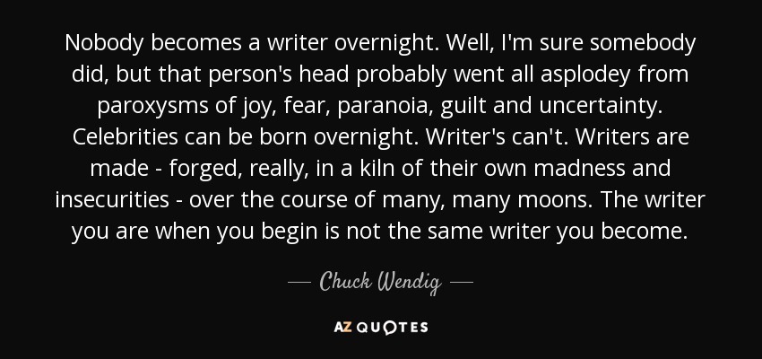 Black background with white text that says, "Nobody becomes a writer overnight. Well, I'm sure somebody did, but that person's head probably went all asplody from paraoxysms of joy, fear, paranoia, guilt, and uncertainty. Celebrities can be born overnight. Writers can't. Writers are made - forged, really, in a kiln of their own madness and insecurities - over the course of many, many moons. The writer you are when you begin is not the same writer you become." a quote by Chuck Wendig"