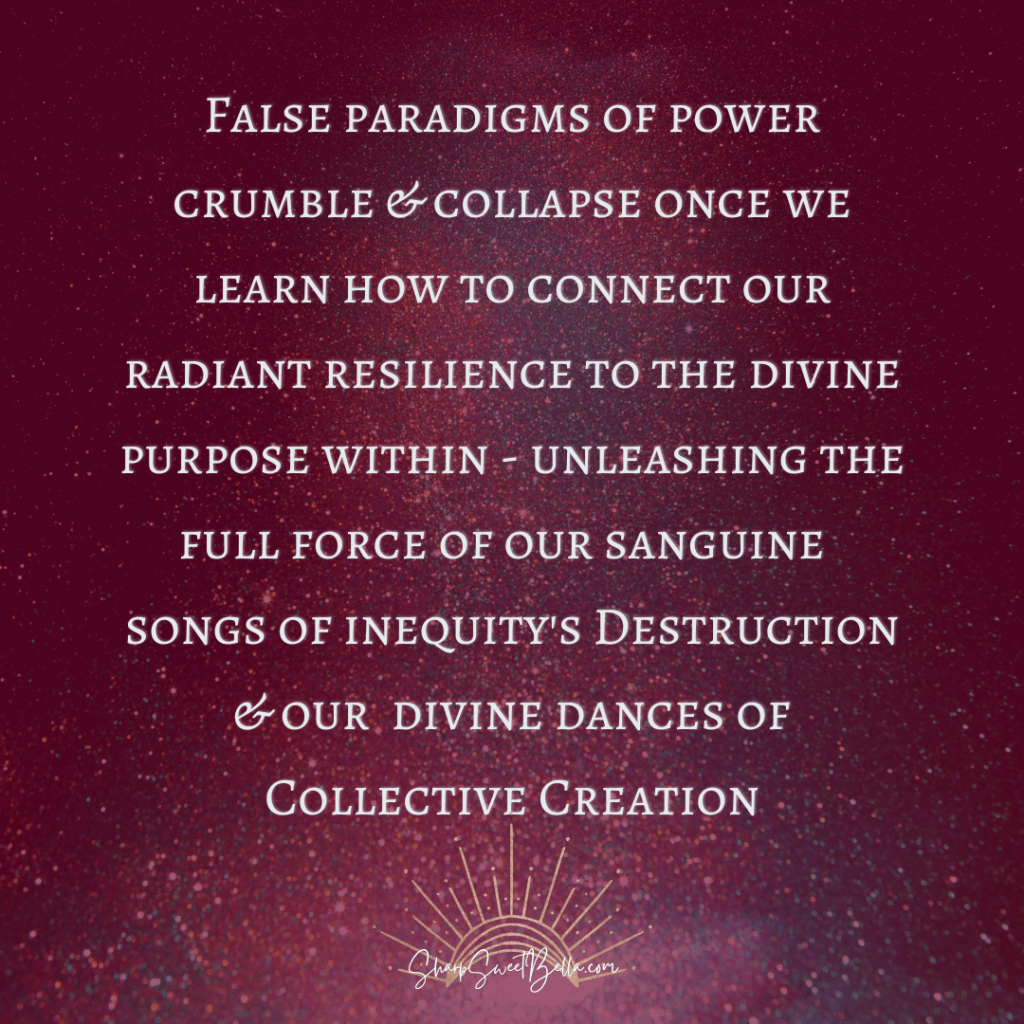 maroon background with faint glitter with white text that reads: false paradigms of power crumble & collapse once we learn how to connect our radiant resilience to the divine purpose within - unleashing the full force of our sanguine songs of inequity's Destruction and our divine dances of collective creation. 