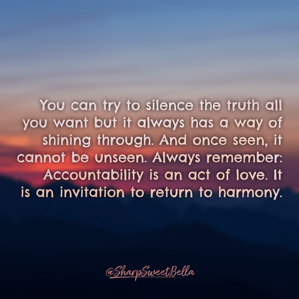 Blurred background of a sunrise over mountains with white text that reads: You can try to silence the truth all you want but it always has a way of shining through. And once seen, it cannot be unseen.
Always remember: Accountability is an act of love. It is an invitation to return to harmony.” @SharpSweetBella