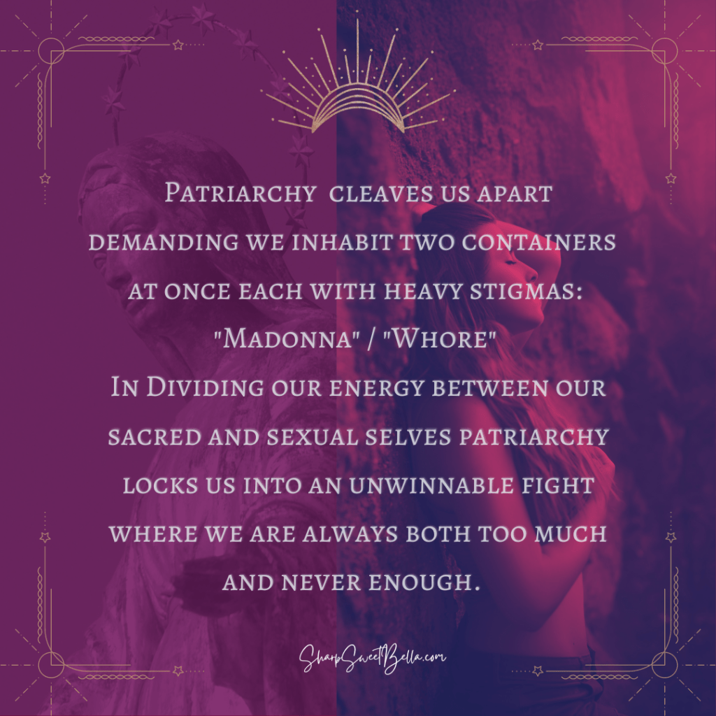 Cherry and violet colored background with statue of Mother Mary on the left and a woman nude from the waist up with her hair covering her breasts in a seductive pose leaning back as if back to back with the statue. White text reads: Patriarchy  cleaves us apart demanding we inhabit two containers  at once each with heavy stigmas: 
"Madonna" / "Whore" 
In Dividing our energy between our sacred and sexual selves patriarchy locks us into an unwinnable fight where we are always both too much and never enough.  