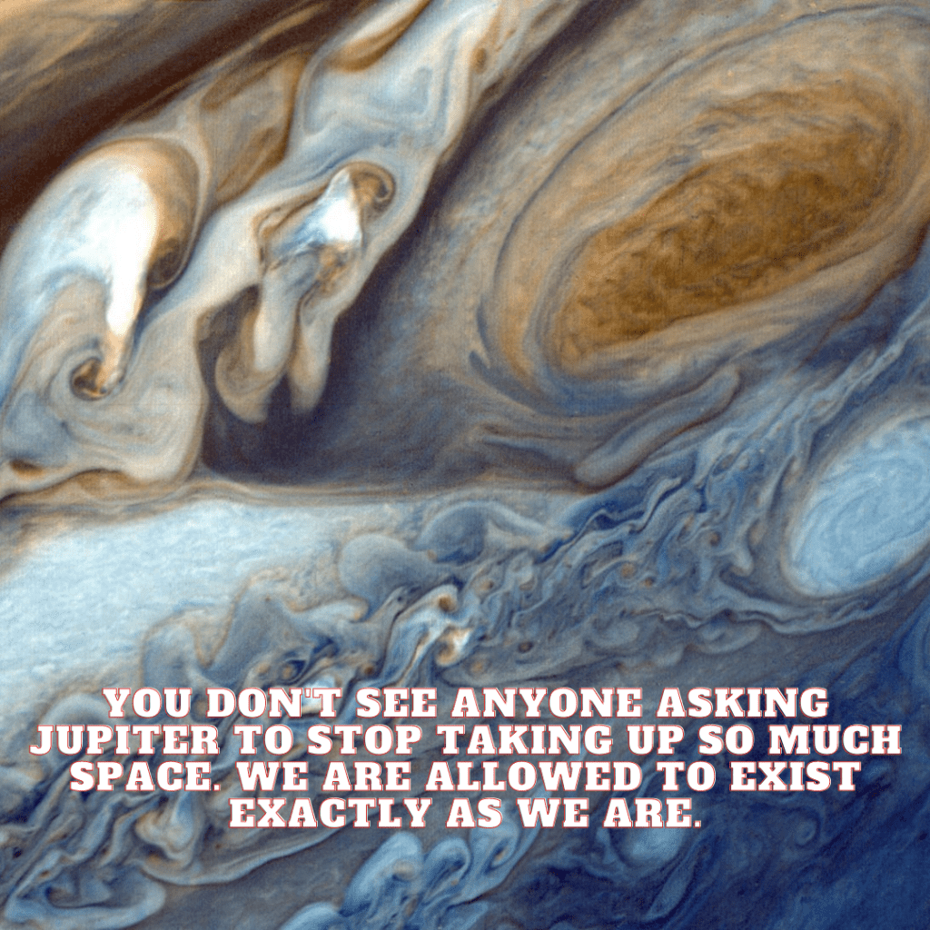 Close up image of Jupiter's gaseous surface with the words "You don't see anyone ask Jupiter to stop taking up so much space. We are allowed to exist exactly as we are."