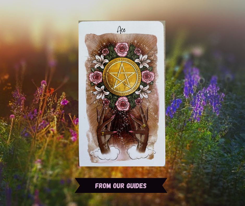Background of sunlit flowers with Ace of Pentacles tarot card in front of it. Card with coffee colored watercolor background shows disembodied black hands in emerging from clouds at the bottom with painted pink nails figure holding up a large gold coin with pentagram surrounded by lilies and pink roses. Words "From our Guides" in pink over a black ribbon. 